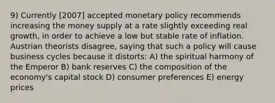 9) Currently [2007] accepted monetary policy recommends increasing the money supply at a rate slightly exceeding real growth, in order to achieve a low but stable rate of inflation. Austrian theorists disagree, saying that such a policy will cause business cycles because it distorts: A) the spiritual harmony of the Emperor B) bank reserves C) the composition of the economy's capital stock D) consumer preferences E) energy prices