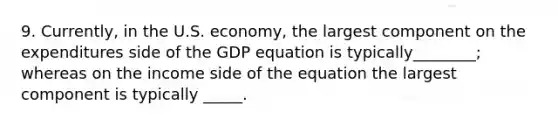 9. Currently, in the U.S. economy, the largest component on the expenditures side of the GDP equation is typically________; whereas on the income side of the equation the largest component is typically _____.