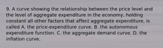 9. A curve showing the relationship between the price level and the level of aggregate expenditure in the​ economy, holding constant all other factors that affect aggregate​ expenditure, is called A. the​ price-expenditure curve. B. the autonomous expenditure function. C. the aggregate demand curve. D. the inflation curve.