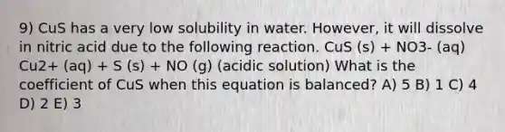 9) CuS has a very low solubility in water. However, it will dissolve in nitric acid due to the following reaction. CuS (s) + NO3- (aq) Cu2+ (aq) + S (s) + NO (g) (acidic solution) What is the coefficient of CuS when this equation is balanced? A) 5 B) 1 C) 4 D) 2 E) 3