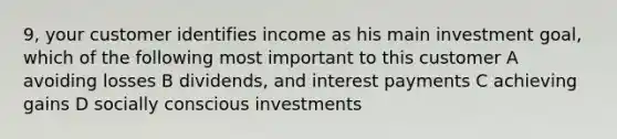 9, your customer identifies income as his main investment goal, which of the following most important to this customer A avoiding losses B dividends, and interest payments C achieving gains D socially conscious investments