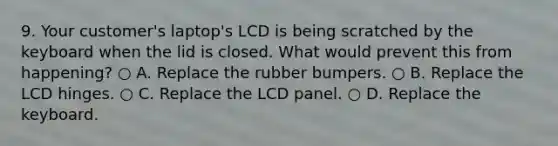 9. Your customer's laptop's LCD is being scratched by the keyboard when the lid is closed. What would prevent this from happening? ○ A. Replace the rubber bumpers. ○ B. Replace the LCD hinges. ○ C. Replace the LCD panel. ○ D. Replace the keyboard.