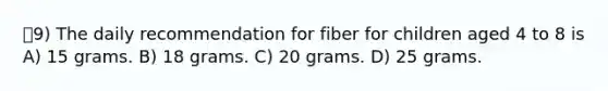 9) The daily recommendation for fiber for children aged 4 to 8 is A) 15 grams. B) 18 grams. C) 20 grams. D) 25 grams.