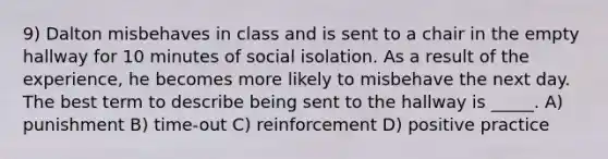 9) Dalton misbehaves in class and is sent to a chair in the empty hallway for 10 minutes of social isolation. As a result of the experience, he becomes more likely to misbehave the next day. The best term to describe being sent to the hallway is _____. A) punishment B) time-out C) reinforcement D) positive practice