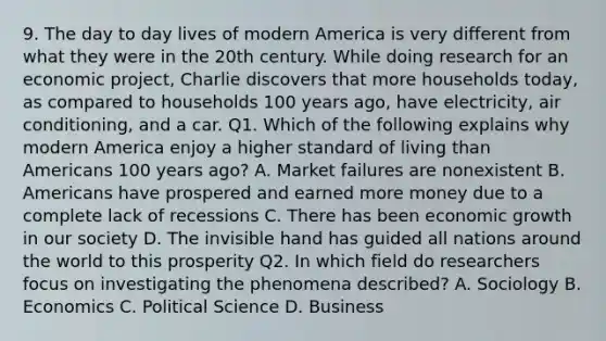 9. The day to day lives of modern America is very different from what they were in the 20th century. While doing research for an economic project, Charlie discovers that more households today, as compared to households 100 years ago, have electricity, air conditioning, and a car. Q1. Which of the following explains why modern America enjoy a higher standard of living than Americans 100 years ago? A. Market failures are nonexistent B. Americans have prospered and earned more money due to a complete lack of recessions C. There has been economic growth in our society D. The invisible hand has guided all nations around the world to this prosperity Q2. In which field do researchers focus on investigating the phenomena described? A. Sociology B. Economics C. Political Science D. Business