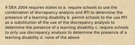 9 DEA 2004 requires states to a. require schools to use the combination of discrepancy analysis and RTI to determine the presence of a learning disability b. permit schools to the use RTI as a substitution of the use of the discrepancy analysis to determine the presence of a learning disability c. require schools to only use discrepancy analysis to determine the presence of a learning disability d. none of the above