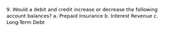 9. Would a debit and credit increase or decrease the following account balances? a. Prepaid Insurance b. Interest Revenue c. Long-Term Debt