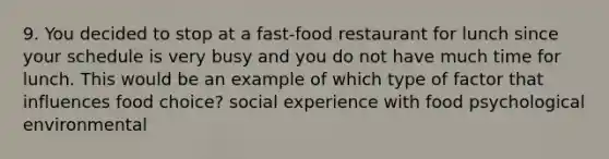 9. You decided to stop at a fast-food restaurant for lunch since your schedule is very busy and you do not have much time for lunch. This would be an example of which type of factor that influences food choice? social experience with food psychological environmental