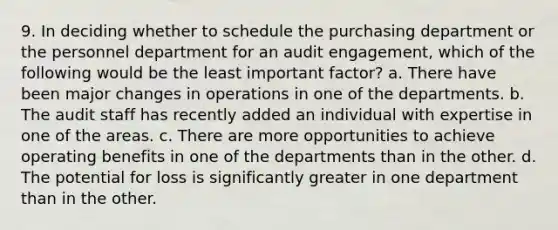 9. In deciding whether to schedule the purchasing department or the personnel department for an audit engagement, which of the following would be the least important factor? a. There have been major changes in operations in one of the departments. b. The audit staff has recently added an individual with expertise in one of the areas. c. There are more opportunities to achieve operating benefits in one of the departments than in the other. d. The potential for loss is significantly greater in one department than in the other.