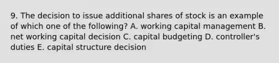 9. The decision to issue additional shares of stock is an example of which one of the following? A. working capital management B. net working capital decision C. capital budgeting D. controller's duties E. capital structure decision