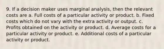 9. If a decision maker uses marginal analysis, then the relevant costs are a. Full costs of a particular activity or product. b. Fixed costs which do not vary with the extra activity or output. c. Profits obtained on the activity or product. d. Average costs for a particular activity or product. e. Additional costs of a particular activity or product.