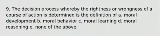 9. The decision process whereby the rightness or wrongness of a course of action is determined is the definition of a. moral development b. moral behavior c. moral learning d. moral reasoning e. none of the above