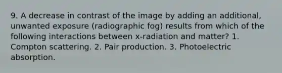 9. A decrease in contrast of the image by adding an additional, unwanted exposure (radiographic fog) results from which of the following interactions between x-radiation and matter? 1. Compton scattering. 2. Pair production. 3. Photoelectric absorption.