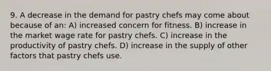 9. A decrease in the demand for pastry chefs may come about because of an: A) increased concern for fitness. B) increase in the market wage rate for pastry chefs. C) increase in the productivity of pastry chefs. D) increase in the supply of other factors that pastry chefs use.