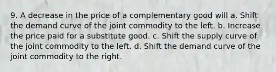 9. A decrease in the price of a complementary good will a. Shift the demand curve of the joint commodity to the left. b. Increase the price paid for a substitute good. c. Shift the supply curve of the joint commodity to the left. d. Shift the demand curve of the joint commodity to the right.