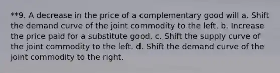 **9. A decrease in the price of a complementary good will a. Shift the demand curve of the joint commodity to the left. b. Increase the price paid for a substitute good. c. Shift the supply curve of the joint commodity to the left. d. Shift the demand curve of the joint commodity to the right.