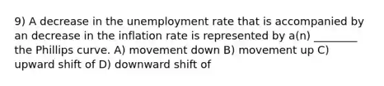 9) A decrease in the unemployment rate that is accompanied by an decrease in the inflation rate is represented by a(n) ________ the Phillips curve. A) movement down B) movement up C) upward shift of D) downward shift of