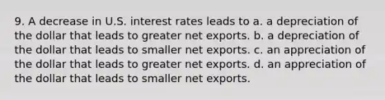 9. A decrease in U.S. interest rates leads to a. a depreciation of the dollar that leads to greater net exports. b. a depreciation of the dollar that leads to smaller net exports. c. an appreciation of the dollar that leads to greater net exports. d. an appreciation of the dollar that leads to smaller net exports.