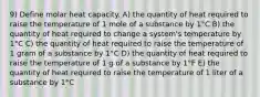 9) Define molar heat capacity. A) the quantity of heat required to raise the temperature of 1 mole of a substance by 1°C B) the quantity of heat required to change a system's temperature by 1°C C) the quantity of heat required to raise the temperature of 1 gram of a substance by 1°C D) the quantity of heat required to raise the temperature of 1 g of a substance by 1°F E) the quantity of heat required to raise the temperature of 1 liter of a substance by 1°C