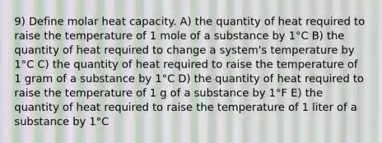 9) Define molar heat capacity. A) the quantity of heat required to raise the temperature of 1 mole of a substance by 1°C B) the quantity of heat required to change a system's temperature by 1°C C) the quantity of heat required to raise the temperature of 1 gram of a substance by 1°C D) the quantity of heat required to raise the temperature of 1 g of a substance by 1°F E) the quantity of heat required to raise the temperature of 1 liter of a substance by 1°C