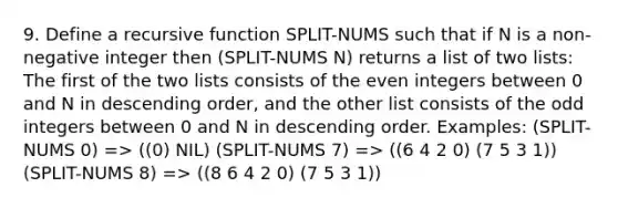 9. Define a recursive function SPLIT-NUMS such that if N is a non-negative integer then (SPLIT-NUMS N) returns a list of two lists: The first of the two lists consists of the even integers between 0 and N in descending order, and the other list consists of the odd integers between 0 and N in descending order. Examples: (SPLIT-NUMS 0) => ((0) NIL) (SPLIT-NUMS 7) => ((6 4 2 0) (7 5 3 1)) (SPLIT-NUMS 8) => ((8 6 4 2 0) (7 5 3 1))