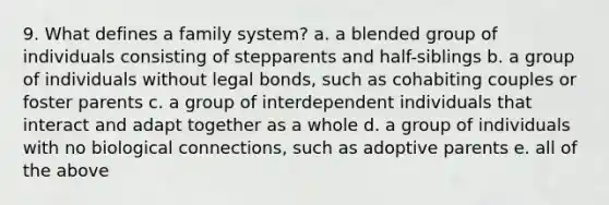 9. What defines a family system? a. a blended group of individuals consisting of stepparents and half-siblings b. a group of individuals without legal bonds, such as cohabiting couples or foster parents c. a group of interdependent individuals that interact and adapt together as a whole d. a group of individuals with no biological connections, such as adoptive parents e. all of the above