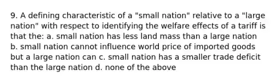 9. A defining characteristic of a "small nation" relative to a "large nation" with respect to identifying the welfare effects of a tariff is that the: a. small nation has less land mass than a large nation b. small nation cannot influence world price of imported goods but a large nation can c. small nation has a smaller trade deficit than the large nation d. none of the above