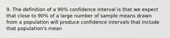 9. The definition of a 90% confidence interval is that we expect that close to 90% of a large number of sample means drawn from a population will produce confidence intervals that include that population's mean