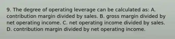 9. The degree of operating leverage can be calculated as: A. contribution margin divided by sales. B. gross margin divided by net operating income. C. net operating income divided by sales. D. contribution margin divided by net operating income.