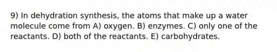 9) In dehydration synthesis, the atoms that make up a water molecule come from A) oxygen. B) enzymes. C) only one of the reactants. D) both of the reactants. E) carbohydrates.