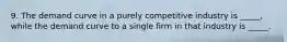 9. The demand curve in a purely competitive industry is _____, while the demand curve to a single firm in that industry is _____.
