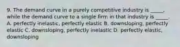 9. The demand curve in a purely competitive industry is _____, while the demand curve to a single firm in that industry is _____. A. perfectly inelastic, perfectly elastic B. downsloping, perfectly elastic C. downsloping, perfectly inelastic D. perfectly elastic, downsloping