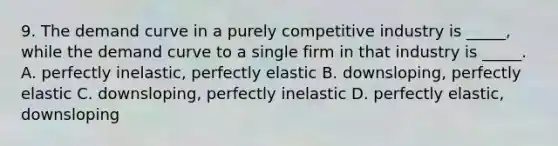 9. The demand curve in a purely competitive industry is _____, while the demand curve to a single firm in that industry is _____. A. perfectly inelastic, perfectly elastic B. downsloping, perfectly elastic C. downsloping, perfectly inelastic D. perfectly elastic, downsloping