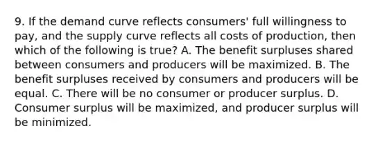 9. If the demand curve reflects consumers' full willingness to pay, and the supply curve reflects all costs of production, then which of the following is true? A. The benefit surpluses shared between consumers and producers will be maximized. B. The benefit surpluses received by consumers and producers will be equal. C. There will be no consumer or producer surplus. D. Consumer surplus will be maximized, and producer surplus will be minimized.