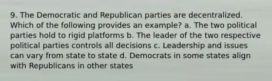 9. The Democratic and Republican parties are decentralized. Which of the following provides an example? a. The two political parties hold to rigid platforms b. The leader of the two respective political parties controls all decisions c. Leadership and issues can vary from state to state d. Democrats in some states align with Republicans in other states