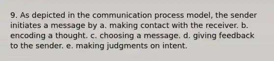 9. As depicted in the communication process model, the sender initiates a message by a. making contact with the receiver. b. encoding a thought. c. choosing a message. d. giving feedback to the sender. e. making judgments on intent.