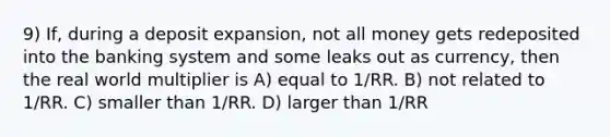 9) If, during a deposit expansion, not all money gets redeposited into the banking system and some leaks out as currency, then the real world multiplier is A) equal to 1/RR. B) not related to 1/RR. C) smaller than 1/RR. D) larger than 1/RR