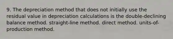 9. The depreciation method that does not initially use the residual value in depreciation calculations is the double-declining balance method. straight-line method. direct method. units-of-production method.