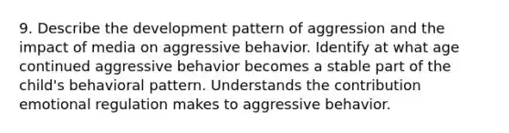 9. Describe the development pattern of aggression and the impact of media on aggressive behavior. Identify at what age continued aggressive behavior becomes a stable part of the child's behavioral pattern. Understands the contribution emotional regulation makes to aggressive behavior.