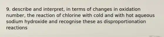 9. describe and interpret, in terms of changes in oxidation number, the reaction of chlorine with cold and with hot aqueous sodium hydroxide and recognise these as disproportionation reactions