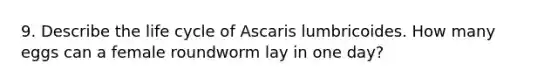 9. Describe the life cycle of Ascaris lumbricoides. How many eggs can a female roundworm lay in one day?