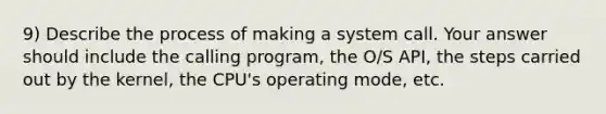 9) Describe the process of making a system call. Your answer should include the calling program, the O/S API, the steps carried out by the kernel, the CPU's operating mode, etc.