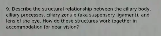 9. Describe the structural relationship between the ciliary body, ciliary processes, ciliary zonule (aka suspensory ligament), and lens of the eye. How do these structures work together in accommodation for near vision?