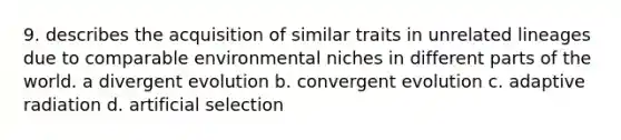 9. describes the acquisition of similar traits in unrelated lineages due to comparable environmental niches in different parts of the world. a divergent evolution b. convergent evolution c. adaptive radiation d. artificial selection