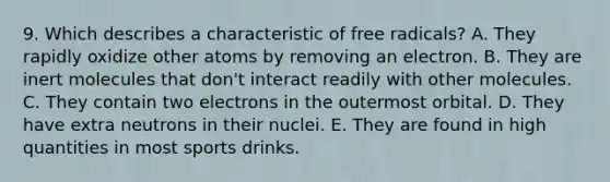 9. Which describes a characteristic of free radicals? A. They rapidly oxidize other atoms by removing an electron. B. They are inert molecules that don't interact readily with other molecules. C. They contain two electrons in the outermost orbital. D. They have extra neutrons in their nuclei. E. They are found in high quantities in most sports drinks.