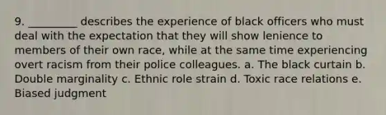 9. _________ describes the experience of black officers who must deal with the expectation that they will show lenience to members of their own race, while at the same time experiencing overt racism from their police colleagues. a. ​The black curtain b. ​Double marginality c. ​Ethnic role strain d. ​Toxic race relations e. ​Biased judgment