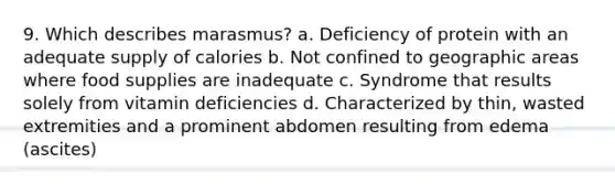 9. Which describes marasmus? a. Deficiency of protein with an adequate supply of calories b. Not confined to geographic areas where food supplies are inadequate c. Syndrome that results solely from vitamin deficiencies d. Characterized by thin, wasted extremities and a prominent abdomen resulting from edema (ascites)