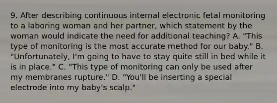 9. After describing continuous internal electronic fetal monitoring to a laboring woman and her partner, which statement by the woman would indicate the need for additional teaching? A. "This type of monitoring is the most accurate method for our baby." B. "Unfortunately, I'm going to have to stay quite still in bed while it is in place." C. "This type of monitoring can only be used after my membranes rupture." D. "You'll be inserting a special electrode into my baby's scalp."