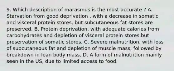 9. Which description of marasmus is the most accurate ? A. Starvation from good deprivation , with a decrease in somatic and visceral protein stores, but subcutaneous fat stores are preserved. B. Protein deprivation, with adequate calories from carbohydrates and depletion of visceral protein stores,but preservation of somatic stores. C. Severe malnutrition, with loss of subcutaneous fat and depletion of muscle mass, followed by breakdown in lean body mass. D. A form of malnutrition mainly seen in the US, due to limited access to food.