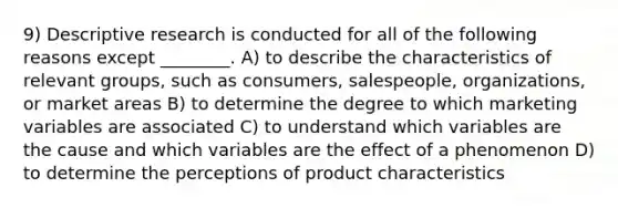 9) Descriptive research is conducted for all of the following reasons except ________. A) to describe the characteristics of relevant groups, such as consumers, salespeople, organizations, or market areas B) to determine the degree to which marketing variables are associated C) to understand which variables are the cause and which variables are the effect of a phenomenon D) to determine the perceptions of product characteristics